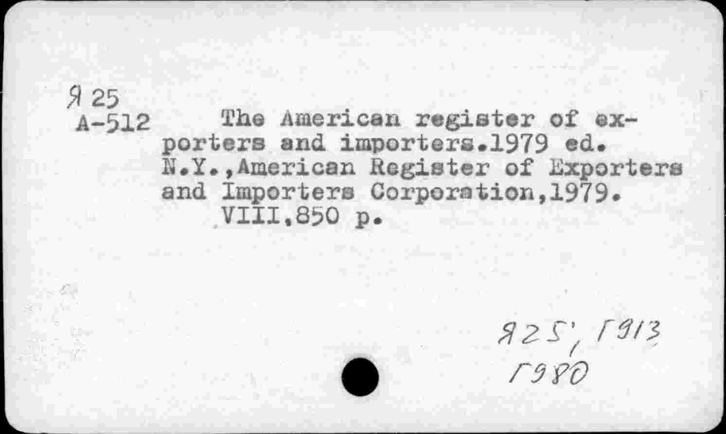 ﻿$ 25
A-512 The American register of exporters and importers.1979 ed. N.Y.»American Register of Exporters and Importers Corporation,1979*
VIII.850 p.